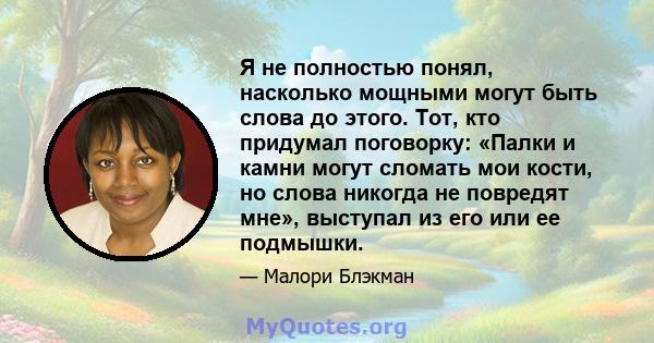 Я не полностью понял, насколько мощными могут быть слова до этого. Тот, кто придумал поговорку: «Палки и камни могут сломать мои кости, но слова никогда не повредят мне», выступал из его или ее подмышки.