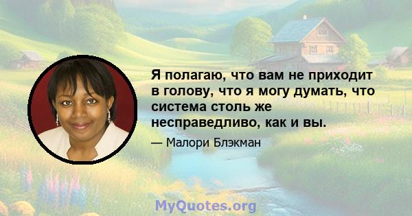 Я полагаю, что вам не приходит в голову, что я могу думать, что система столь же несправедливо, как и вы.