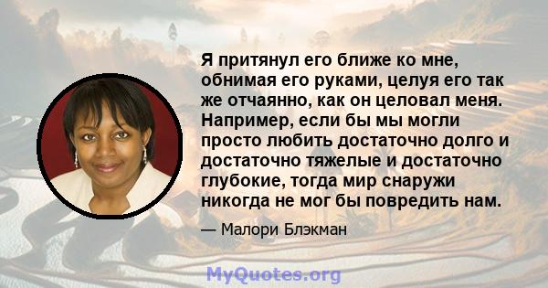 Я притянул его ближе ко мне, обнимая его руками, целуя его так же отчаянно, как он целовал меня. Например, если бы мы могли просто любить достаточно долго и достаточно тяжелые и достаточно глубокие, тогда мир снаружи