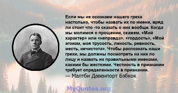 Если мы не осознаем нашего греха настолько, чтобы назвать их по имени, вряд ли стоит что -то сказать о них вообще. Когда мы молимся о прощении, скажем, «Мой характер» или «неправда», «гордость», «Мой эгоизм, моя