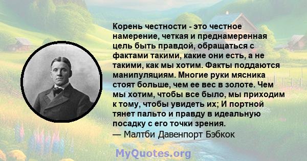 Корень честности - это честное намерение, четкая и преднамеренная цель быть правдой, обращаться с фактами такими, какие они есть, а не такими, как мы хотим. Факты поддаются манипуляциям. Многие руки мясника стоят