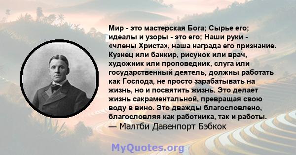 Мир - это мастерская Бога; Сырье его; идеалы и узоры - это его; Наши руки - «члены Христа», наша награда его признание. Кузнец или банкир, рисунок или врач, художник или проповедник, слуга или государственный деятель,