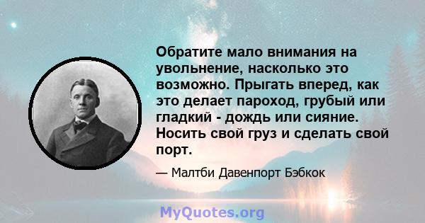 Обратите мало внимания на увольнение, насколько это возможно. Прыгать вперед, как это делает пароход, грубый или гладкий - дождь или сияние. Носить свой груз и сделать свой порт.