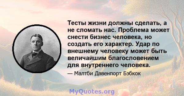 Тесты жизни должны сделать, а не сломать нас. Проблема может снести бизнес человека, но создать его характер. Удар по внешнему человеку может быть величайшим благословением для внутреннего человека.