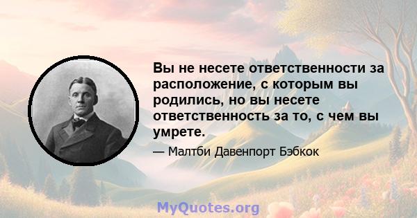 Вы не несете ответственности за расположение, с которым вы родились, но вы несете ответственность за то, с чем вы умрете.