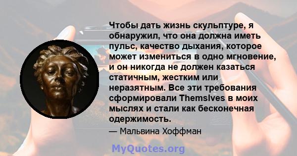 Чтобы дать жизнь скульптуре, я обнаружил, что она должна иметь пульс, качество дыхания, которое может измениться в одно мгновение, и он никогда не должен казаться статичным, жестким или неразятным. Все эти требования