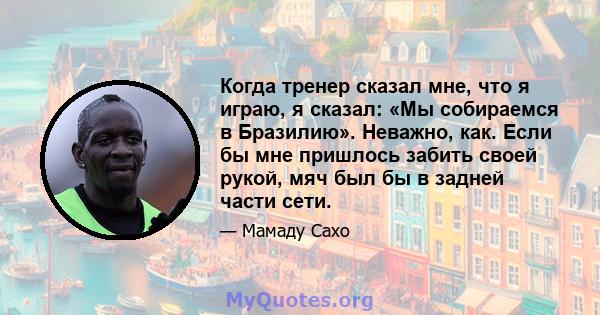 Когда тренер сказал мне, что я играю, я сказал: «Мы собираемся в Бразилию». Неважно, как. Если бы мне пришлось забить своей рукой, мяч был бы в задней части сети.