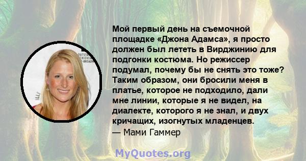 Мой первый день на съемочной площадке «Джона Адамса», я просто должен был лететь в Вирджинию для подгонки костюма. Но режиссер подумал, почему бы не снять это тоже? Таким образом, они бросили меня в платье, которое не