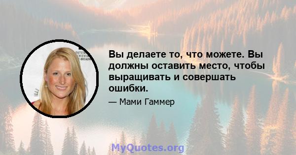 Вы делаете то, что можете. Вы должны оставить место, чтобы выращивать и совершать ошибки.