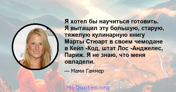 Я хотел бы научиться готовить. Я вытащил эту большую, старую, тяжелую кулинарную книгу Марты Стюарт в своем чемодане в Кейп -Код, штат Лос -Анджелес, Париж. Я не знаю, что меня овладели.