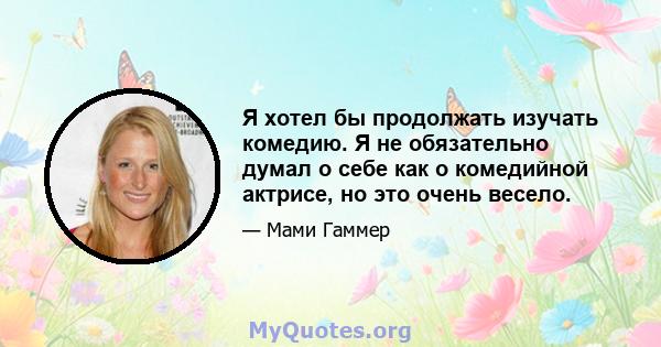 Я хотел бы продолжать изучать комедию. Я не обязательно думал о себе как о комедийной актрисе, но это очень весело.