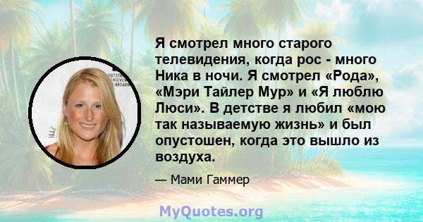 Я смотрел много старого телевидения, когда рос - много Ника в ночи. Я смотрел «Рода», «Мэри Тайлер Мур» и «Я люблю Люси». В детстве я любил «мою так называемую жизнь» и был опустошен, когда это вышло из воздуха.