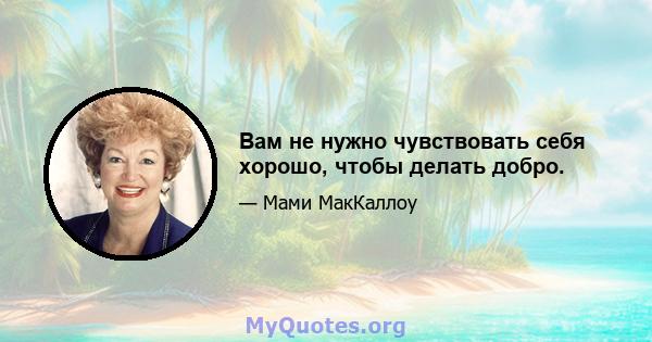 Вам не нужно чувствовать себя хорошо, чтобы делать добро.