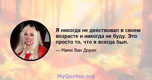 Я никогда не действовал в своем возрасте и никогда не буду. Это просто то, что я всегда был.