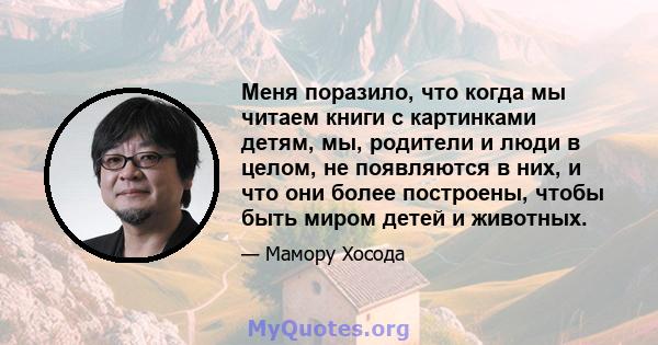 Меня поразило, что когда мы читаем книги с картинками детям, мы, родители и люди в целом, не появляются в них, и что они более построены, чтобы быть миром детей и животных.