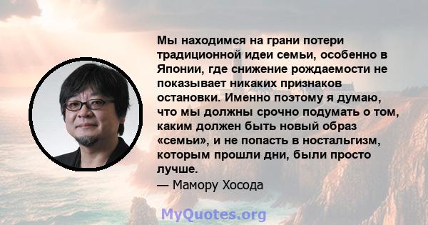 Мы находимся на грани потери традиционной идеи семьи, особенно в Японии, где снижение рождаемости не показывает никаких признаков остановки. Именно поэтому я думаю, что мы должны срочно подумать о том, каким должен быть 