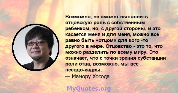 Возможно, не сможет выполнить отцовскую роль с собственным ребенком, но, с другой стороны, и это касается меня и для меня, можно все равно быть «отцом» для кого -то другого в мире. Отцовство - это то, что можно