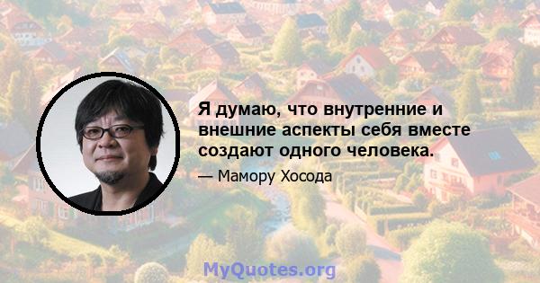 Я думаю, что внутренние и внешние аспекты себя вместе создают одного человека.