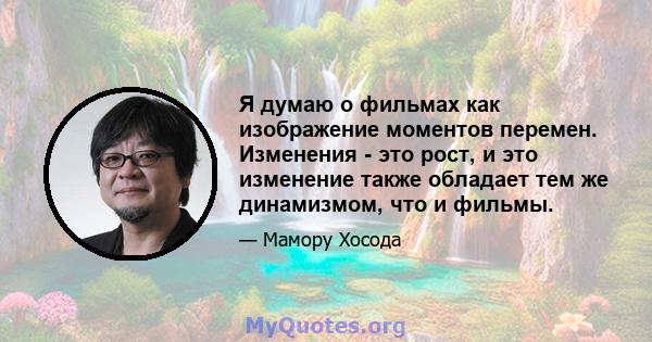 Я думаю о фильмах как изображение моментов перемен. Изменения - это рост, и это изменение также обладает тем же динамизмом, что и фильмы.