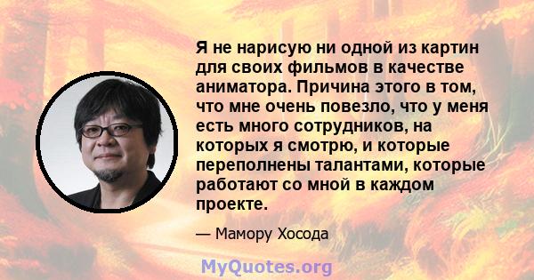 Я не нарисую ни одной из картин для своих фильмов в качестве аниматора. Причина этого в том, что мне очень повезло, что у меня есть много сотрудников, на которых я смотрю, и которые переполнены талантами, которые