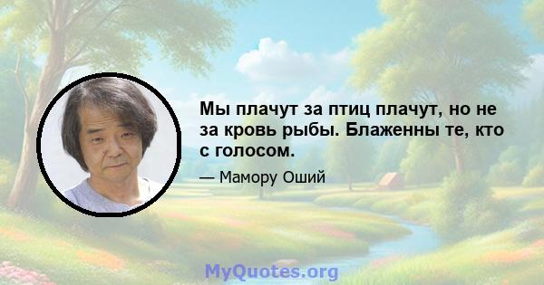 Мы плачут за птиц плачут, но не за кровь рыбы. Блаженны те, кто с голосом.