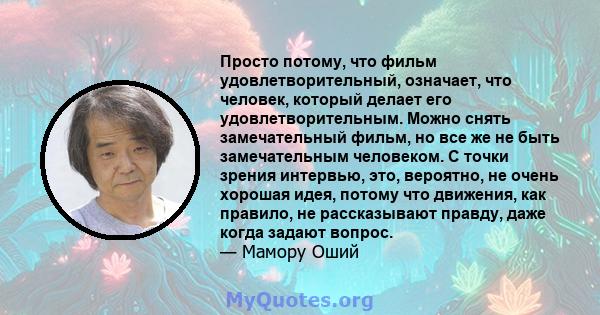 Просто потому, что фильм удовлетворительный, означает, что человек, который делает его удовлетворительным. Можно снять замечательный фильм, но все же не быть замечательным человеком. С точки зрения интервью, это,