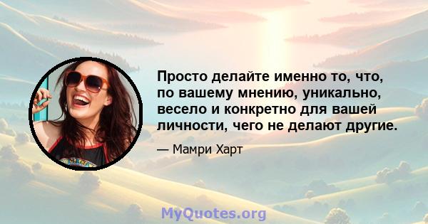 Просто делайте именно то, что, по вашему мнению, уникально, весело и конкретно для вашей личности, чего не делают другие.