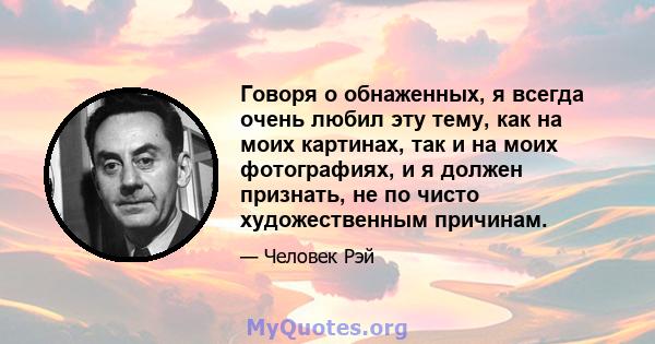 Говоря о обнаженных, я всегда очень любил эту тему, как на моих картинах, так и на моих фотографиях, и я должен признать, не по чисто художественным причинам.