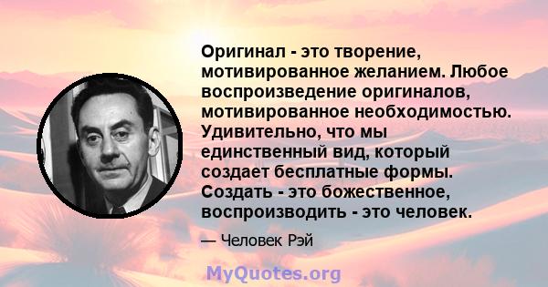 Оригинал - это творение, мотивированное желанием. Любое воспроизведение оригиналов, мотивированное необходимостью. Удивительно, что мы единственный вид, который создает бесплатные формы. Создать - это божественное,