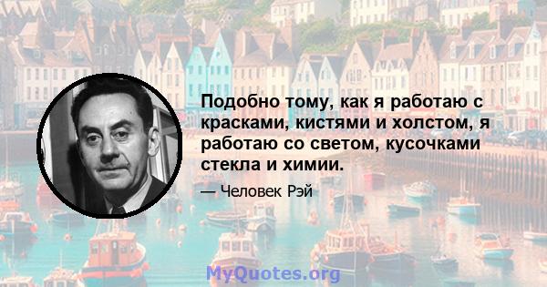 Подобно тому, как я работаю с красками, кистями и холстом, я работаю со светом, кусочками стекла и химии.