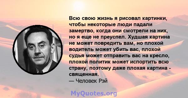 Всю свою жизнь я рисовал картинки, чтобы некоторые люди падали замертво, когда они смотрели на них, но я еще не преуспел. Худшая картина не может повредить вам, но плохой водитель может убить вас, плохой судья может