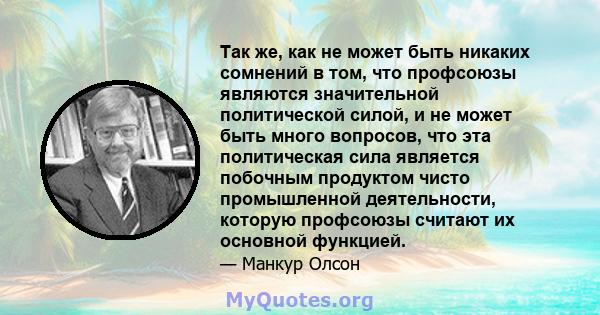 Так же, как не может быть никаких сомнений в том, что профсоюзы являются значительной политической силой, и не может быть много вопросов, что эта политическая сила является побочным продуктом чисто промышленной