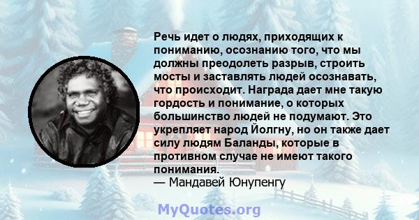 Речь идет о людях, приходящих к пониманию, осознанию того, что мы должны преодолеть разрыв, строить мосты и заставлять людей осознавать, что происходит. Награда дает мне такую ​​гордость и понимание, о которых