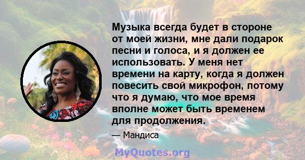 Музыка всегда будет в стороне от моей жизни, мне дали подарок песни и голоса, и я должен ее использовать. У меня нет времени на карту, когда я должен повесить свой микрофон, потому что я думаю, что мое время вполне