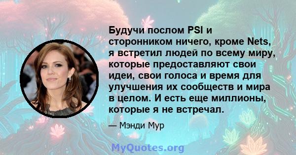 Будучи послом PSI и сторонником ничего, кроме Nets, я встретил людей по всему миру, которые предоставляют свои идеи, свои голоса и время для улучшения их сообществ и мира в целом. И есть еще миллионы, которые я не