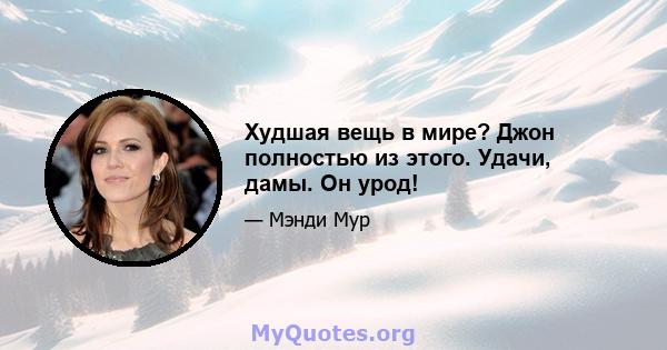 Худшая вещь в мире? Джон полностью из этого. Удачи, дамы. Он урод!