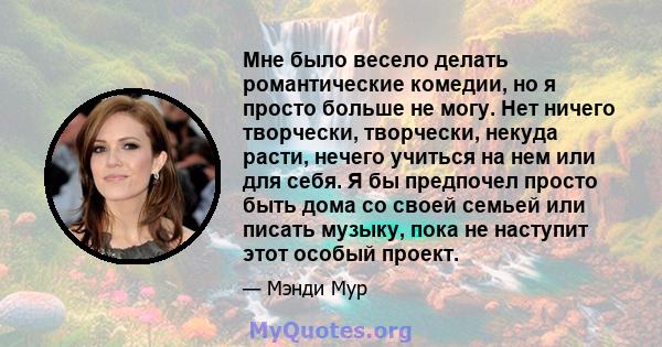 Мне было весело делать романтические комедии, но я просто больше не могу. Нет ничего творчески, творчески, некуда расти, нечего учиться на нем или для себя. Я бы предпочел просто быть дома со своей семьей или писать