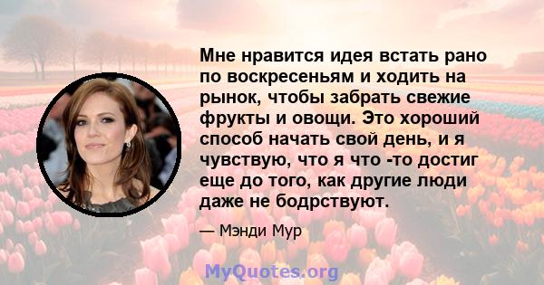 Мне нравится идея встать рано по воскресеньям и ходить на рынок, чтобы забрать свежие фрукты и овощи. Это хороший способ начать свой день, и я чувствую, что я что -то достиг еще до того, как другие люди даже не