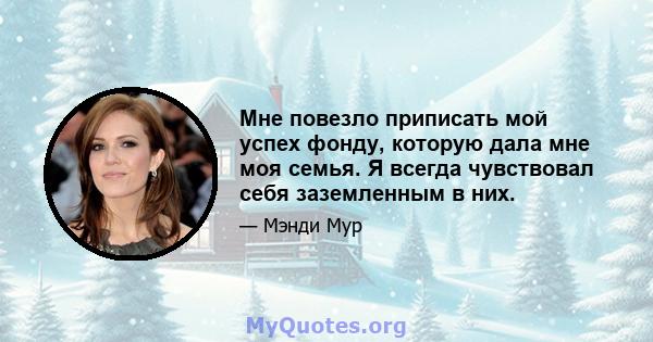 Мне повезло приписать мой успех фонду, которую дала мне моя семья. Я всегда чувствовал себя заземленным в них.