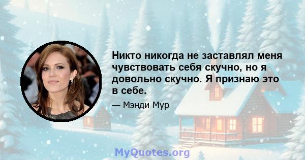 Никто никогда не заставлял меня чувствовать себя скучно, но я довольно скучно. Я признаю это в себе.