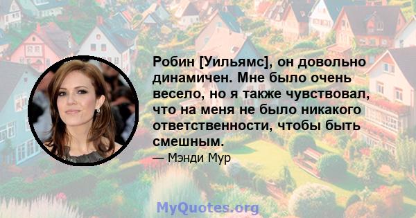 Робин [Уильямс], он довольно динамичен. Мне было очень весело, но я также чувствовал, что на меня не было никакого ответственности, чтобы быть смешным.