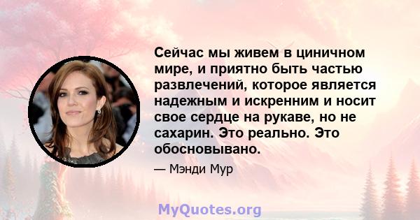 Сейчас мы живем в циничном мире, и приятно быть частью развлечений, которое является надежным и искренним и носит свое сердце на рукаве, но не сахарин. Это реально. Это обосновывано.