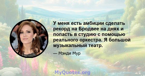 У меня есть амбиции сделать рекорд на Бродвее на днях и попасть в студию с помощью реального оркестра. Я большой музыкальный театр.