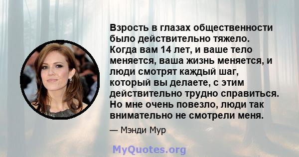 Взрость в глазах общественности было действительно тяжело. Когда вам 14 лет, и ваше тело меняется, ваша жизнь меняется, и люди смотрят каждый шаг, который вы делаете, с этим действительно трудно справиться. Но мне очень 