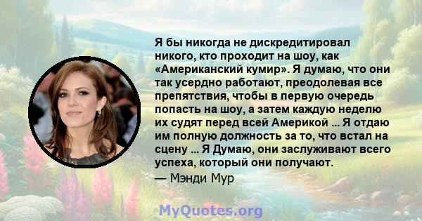 Я бы никогда не дискредитировал никого, кто проходит на шоу, как «Американский кумир». Я думаю, что они так усердно работают, преодолевая все препятствия, чтобы в первую очередь попасть на шоу, а затем каждую неделю их