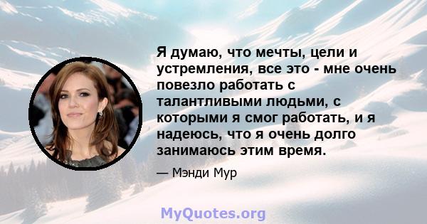 Я думаю, что мечты, цели и устремления, все это - мне очень повезло работать с талантливыми людьми, с которыми я смог работать, и я надеюсь, что я очень долго занимаюсь этим время.