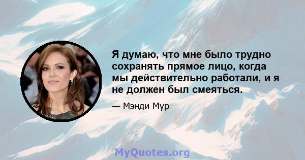 Я думаю, что мне было трудно сохранять прямое лицо, когда мы действительно работали, и я не должен был смеяться.