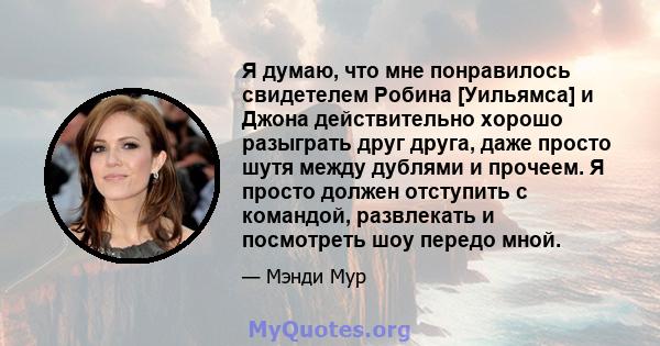 Я думаю, что мне понравилось свидетелем Робина [Уильямса] и Джона действительно хорошо разыграть друг друга, даже просто шутя между дублями и прочеем. Я просто должен отступить с командой, развлекать и посмотреть шоу