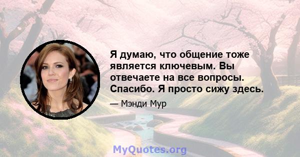 Я думаю, что общение тоже является ключевым. Вы отвечаете на все вопросы. Спасибо. Я просто сижу здесь.