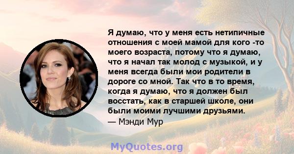 Я думаю, что у меня есть нетипичные отношения с моей мамой для кого -то моего возраста, потому что я думаю, что я начал так молод с музыкой, и у меня всегда были мои родители в дороге со мной. Так что в то время, когда